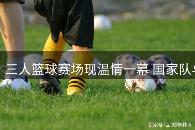 三人篮球赛场现温情一幕 国家队与北京队演绎竞技友谊