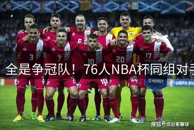 全是争冠队！76人NBA杯同组对手：尼克斯、热火、步行者、骑士