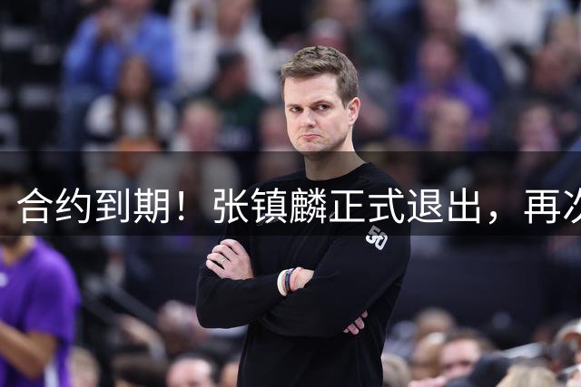 合约到期！张镇麟正式退出，再次更换老东家，新合同曝光！