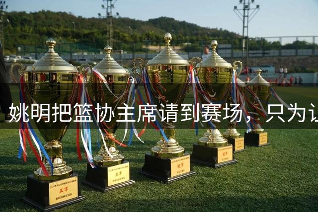 姚明把篮协主席请到赛场，只为让少年的篮球热爱被更多人看见