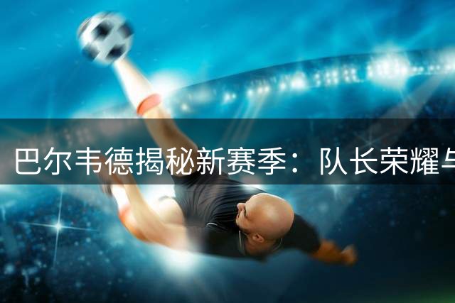 巴尔韦德揭秘新赛季：队长荣耀与穆帅之约的双重期待