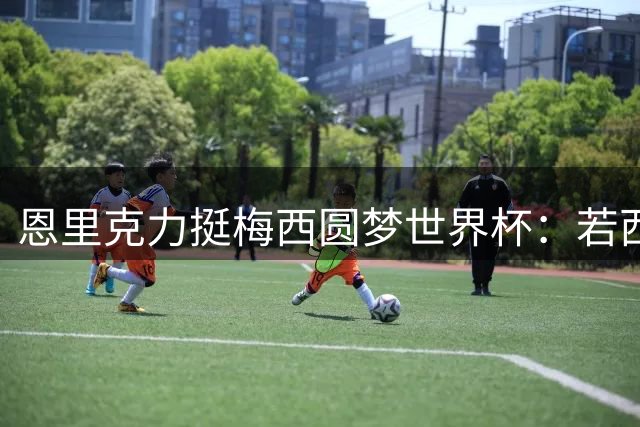 恩里克力挺梅西圆梦世界杯：若西班牙折戟 愿阿根廷登顶