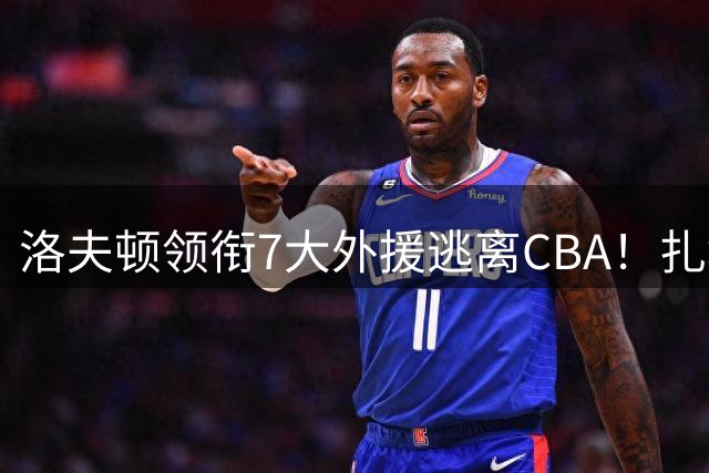洛夫顿领衔7大外援逃离CBA！扎堆去海外联赛，媒体人说出扎心原因