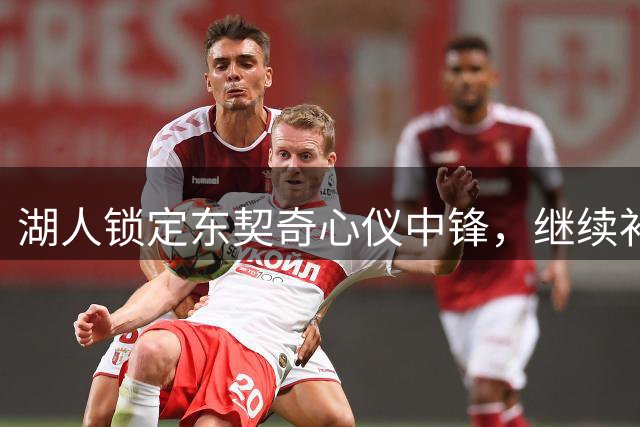 湖人锁定东契奇心仪中锋，继续补强内线剑指总冠军