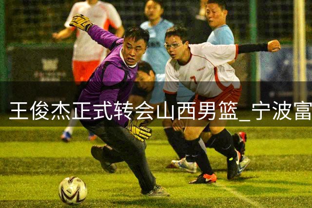 王俊杰正式转会山西男篮 宁波富邦送上诚挚祝福