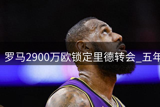 罗马2900万欧锁定里德转会 五年长约即将官宣