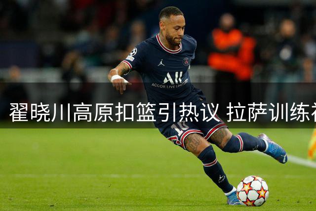 翟晓川高原扣篮引热议 拉萨训练视频展现良好状态