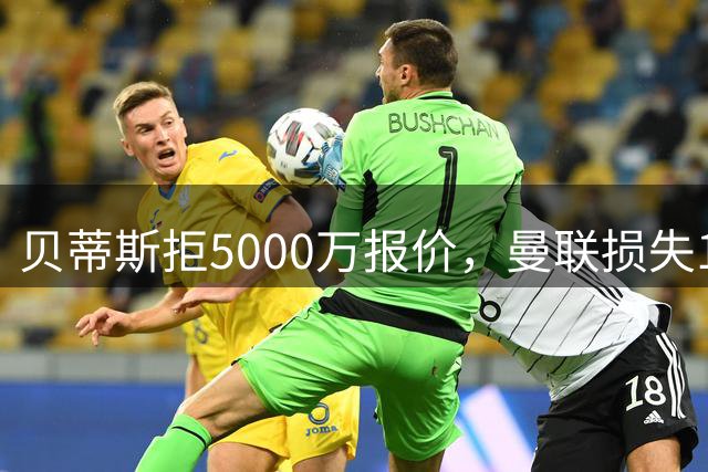贝蒂斯拒5000万报价，曼联损失1500万分成