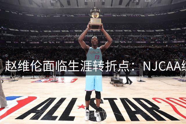 赵维伦面临生涯转折点：NJCAA练级成败或将决定CBA归途