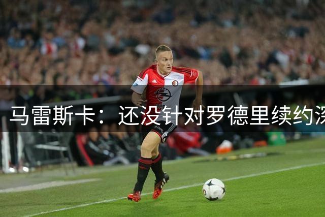 马雷斯卡：还没针对罗德里续约深入讨论 正在考察多个位置的球员
