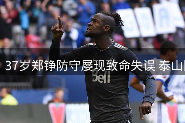 37岁郑铮防守屡现致命失误 泰山队后防危机何时破解