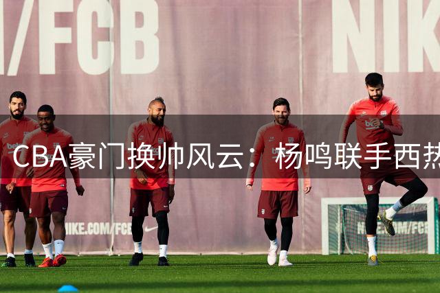 CBA豪门换帅风云：杨鸣联手西热力江能否重塑广东王朝？