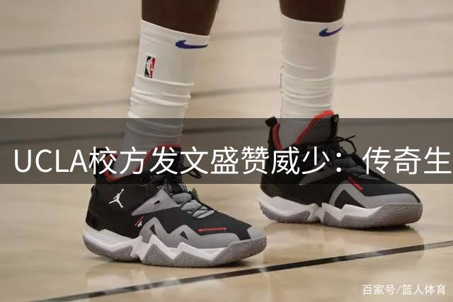 UCLA校方发文盛赞威少：传奇生涯彰显拼搏精神
